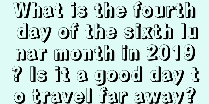 What is the fourth day of the sixth lunar month in 2019? Is it a good day to travel far away?