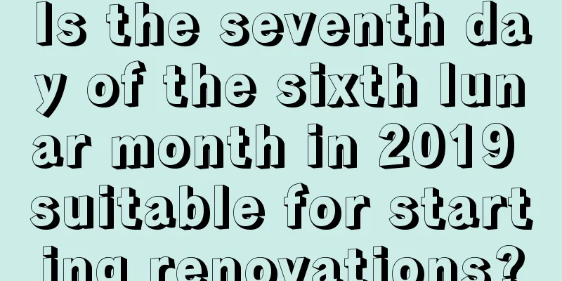 Is the seventh day of the sixth lunar month in 2019 suitable for starting renovations?