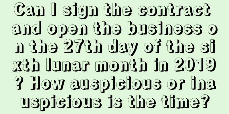 Can I sign the contract and open the business on the 27th day of the sixth lunar month in 2019? How auspicious or inauspicious is the time?
