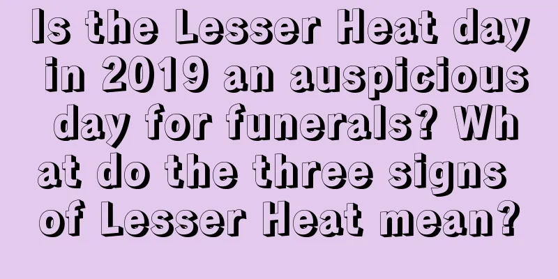 Is the Lesser Heat day in 2019 an auspicious day for funerals? What do the three signs of Lesser Heat mean?