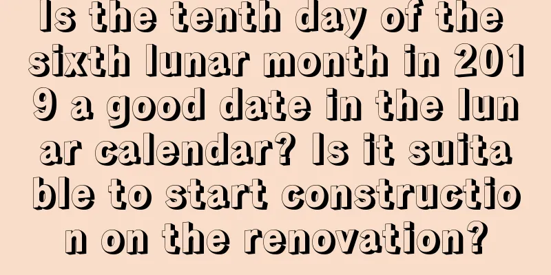 Is the tenth day of the sixth lunar month in 2019 a good date in the lunar calendar? Is it suitable to start construction on the renovation?