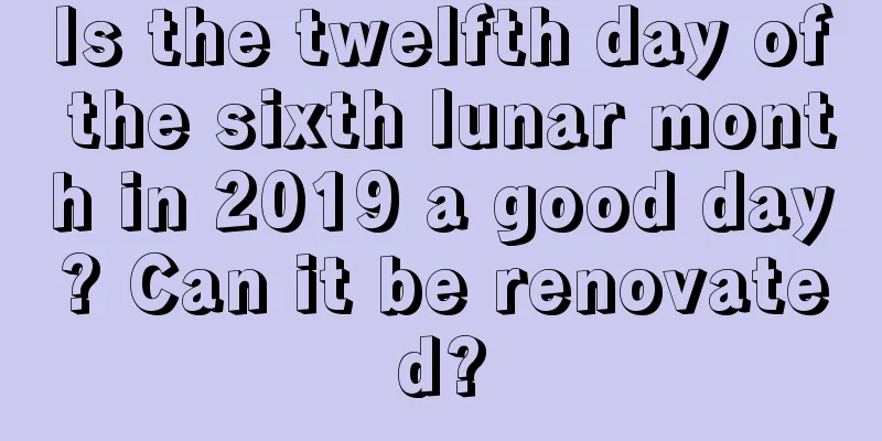 Is the twelfth day of the sixth lunar month in 2019 a good day? Can it be renovated?