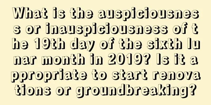 What is the auspiciousness or inauspiciousness of the 19th day of the sixth lunar month in 2019? Is it appropriate to start renovations or groundbreaking?