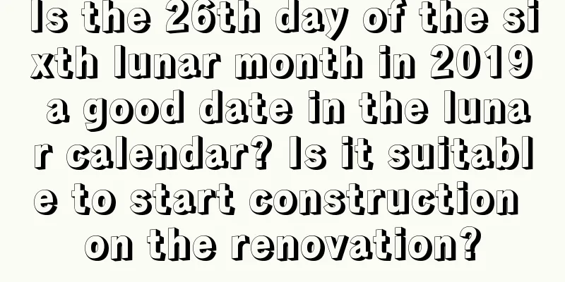 Is the 26th day of the sixth lunar month in 2019 a good date in the lunar calendar? Is it suitable to start construction on the renovation?