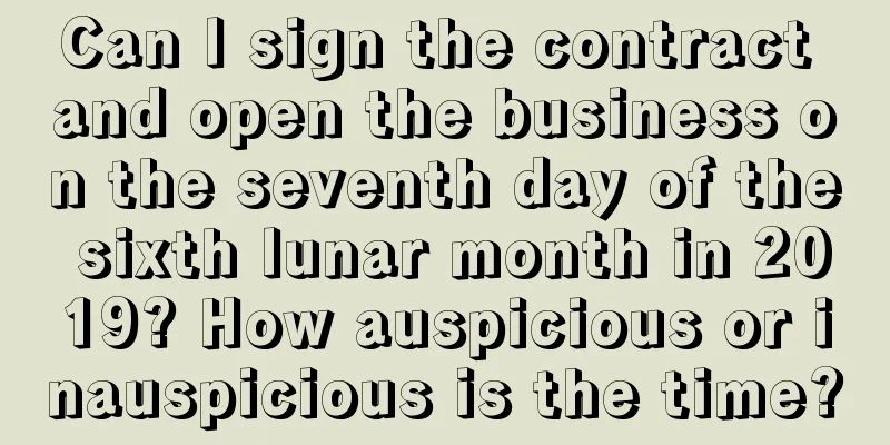 Can I sign the contract and open the business on the seventh day of the sixth lunar month in 2019? How auspicious or inauspicious is the time?