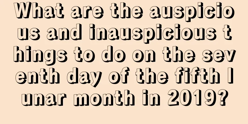 What are the auspicious and inauspicious things to do on the seventh day of the fifth lunar month in 2019?