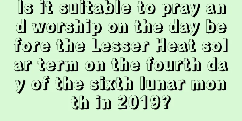 Is it suitable to pray and worship on the day before the Lesser Heat solar term on the fourth day of the sixth lunar month in 2019?