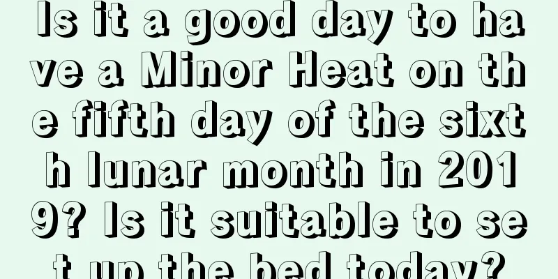 Is it a good day to have a Minor Heat on the fifth day of the sixth lunar month in 2019? Is it suitable to set up the bed today?