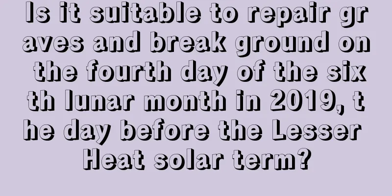 Is it suitable to repair graves and break ground on the fourth day of the sixth lunar month in 2019, the day before the Lesser Heat solar term?