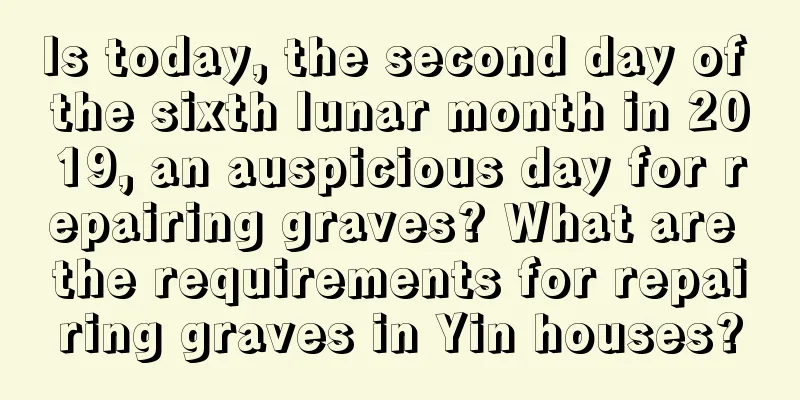 Is today, the second day of the sixth lunar month in 2019, an auspicious day for repairing graves? What are the requirements for repairing graves in Yin houses?
