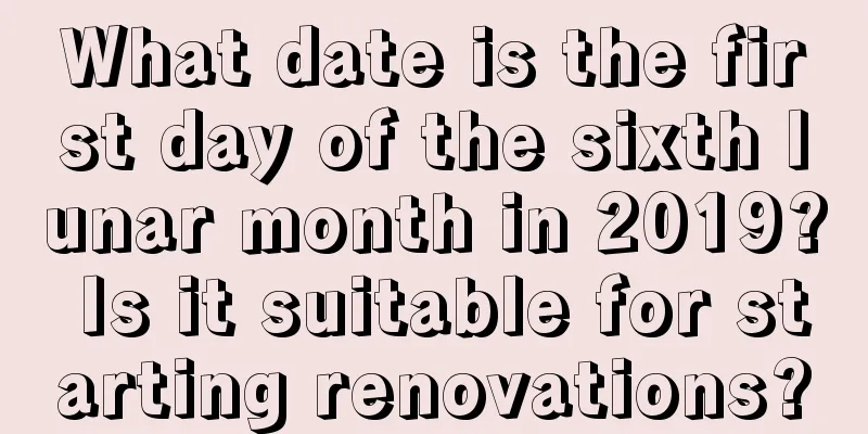 What date is the first day of the sixth lunar month in 2019? Is it suitable for starting renovations?