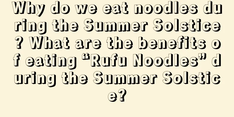 Why do we eat noodles during the Summer Solstice? What are the benefits of eating “Rufu Noodles” during the Summer Solstice?