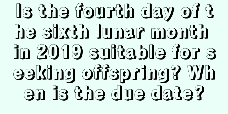 Is the fourth day of the sixth lunar month in 2019 suitable for seeking offspring? When is the due date?