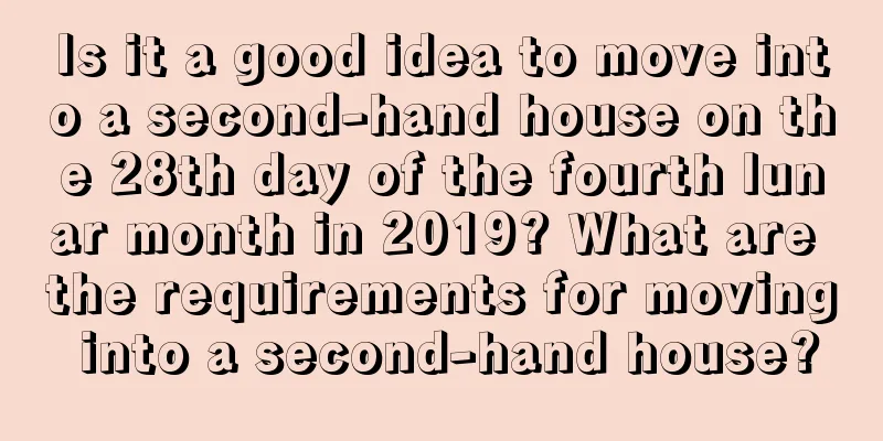 Is it a good idea to move into a second-hand house on the 28th day of the fourth lunar month in 2019? What are the requirements for moving into a second-hand house?