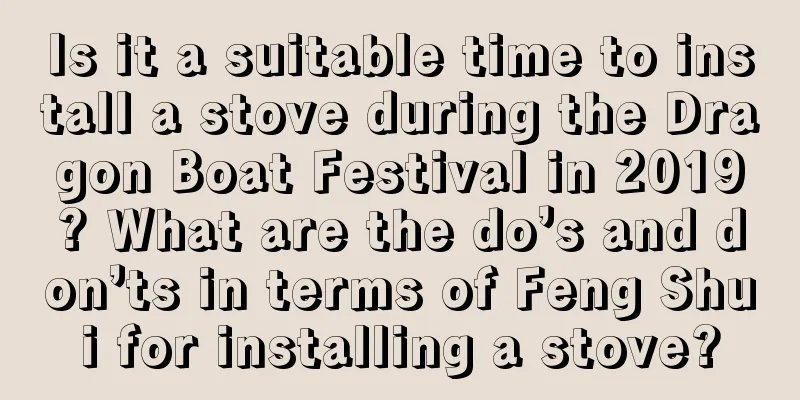 Is it a suitable time to install a stove during the Dragon Boat Festival in 2019? What are the do’s and don’ts in terms of Feng Shui for installing a stove?