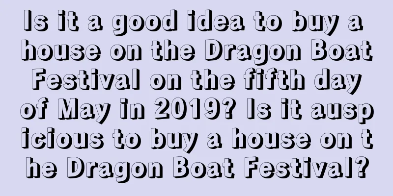 Is it a good idea to buy a house on the Dragon Boat Festival on the fifth day of May in 2019? Is it auspicious to buy a house on the Dragon Boat Festival?