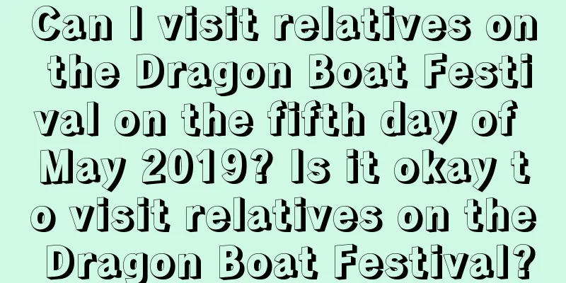 Can I visit relatives on the Dragon Boat Festival on the fifth day of May 2019? Is it okay to visit relatives on the Dragon Boat Festival?