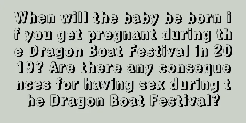 When will the baby be born if you get pregnant during the Dragon Boat Festival in 2019? Are there any consequences for having sex during the Dragon Boat Festival?
