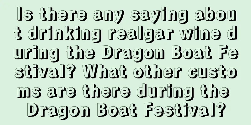 Is there any saying about drinking realgar wine during the Dragon Boat Festival? What other customs are there during the Dragon Boat Festival?