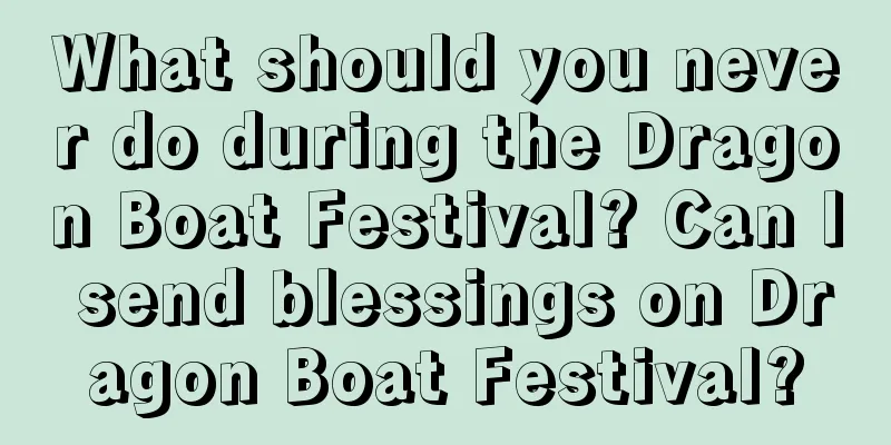 What should you never do during the Dragon Boat Festival? Can I send blessings on Dragon Boat Festival?