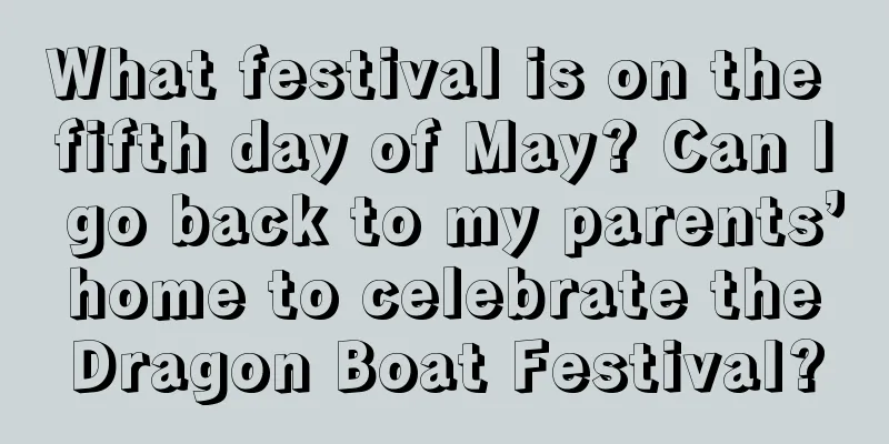 What festival is on the fifth day of May? Can I go back to my parents’ home to celebrate the Dragon Boat Festival?