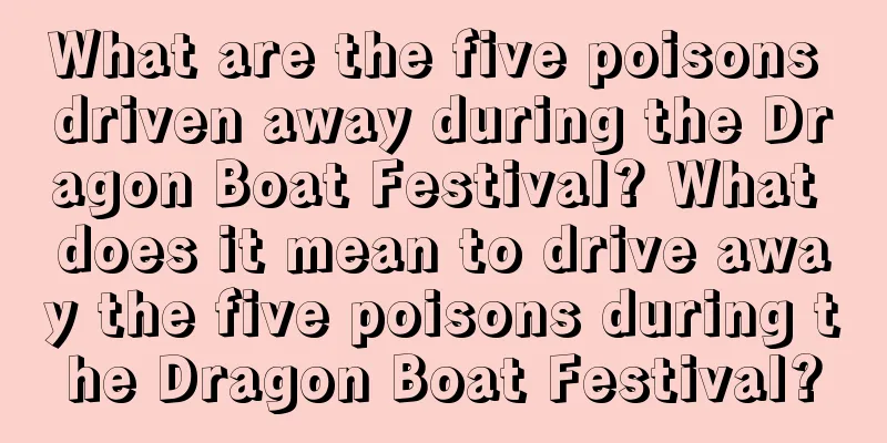 What are the five poisons driven away during the Dragon Boat Festival? What does it mean to drive away the five poisons during the Dragon Boat Festival?