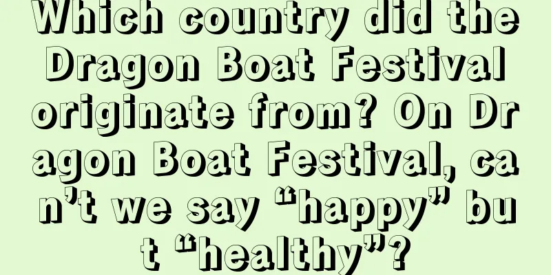 Which country did the Dragon Boat Festival originate from? On Dragon Boat Festival, can’t we say “happy” but “healthy”?