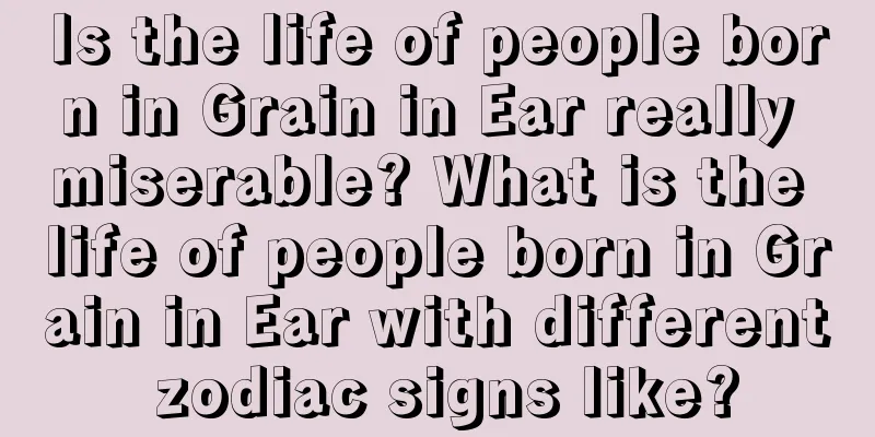 Is the life of people born in Grain in Ear really miserable? What is the life of people born in Grain in Ear with different zodiac signs like?