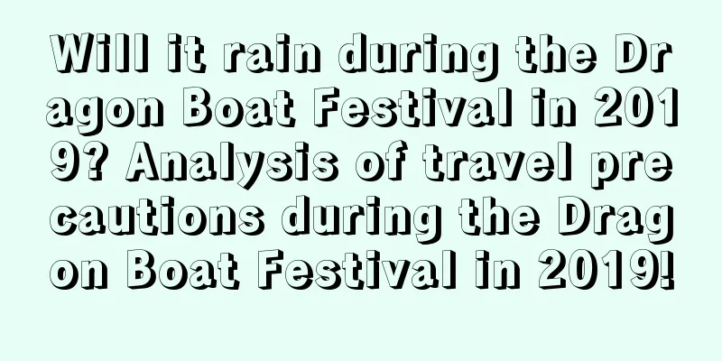 Will it rain during the Dragon Boat Festival in 2019? Analysis of travel precautions during the Dragon Boat Festival in 2019!