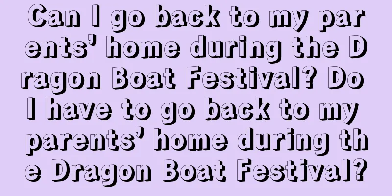 Can I go back to my parents’ home during the Dragon Boat Festival? Do I have to go back to my parents’ home during the Dragon Boat Festival?