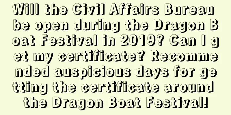 Will the Civil Affairs Bureau be open during the Dragon Boat Festival in 2019? Can I get my certificate? Recommended auspicious days for getting the certificate around the Dragon Boat Festival!