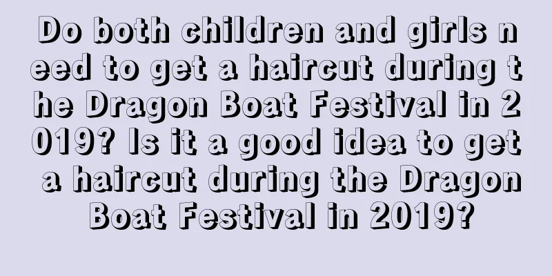 Do both children and girls need to get a haircut during the Dragon Boat Festival in 2019? Is it a good idea to get a haircut during the Dragon Boat Festival in 2019?
