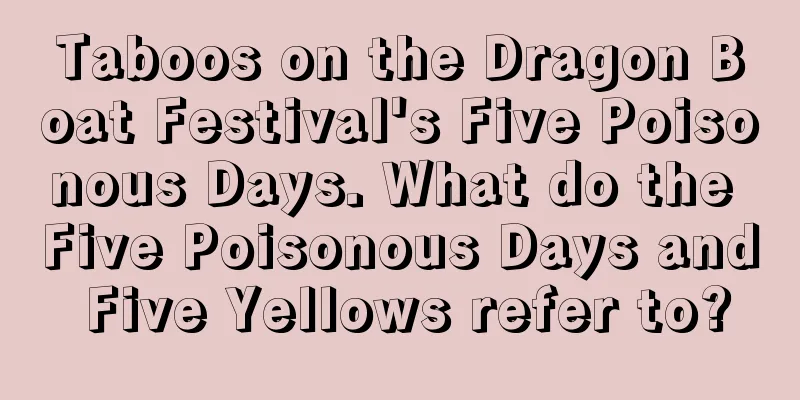 Taboos on the Dragon Boat Festival's Five Poisonous Days. What do the Five Poisonous Days and Five Yellows refer to?