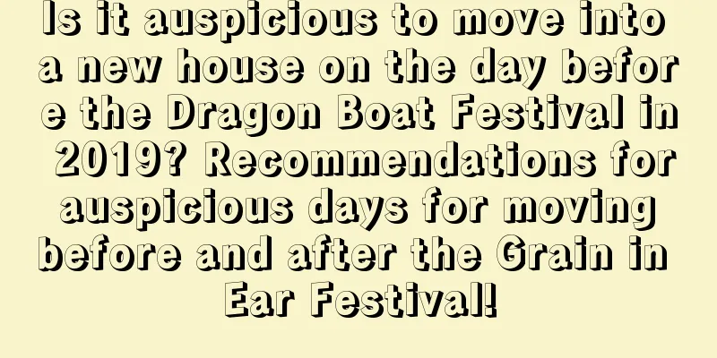 Is it auspicious to move into a new house on the day before the Dragon Boat Festival in 2019? Recommendations for auspicious days for moving before and after the Grain in Ear Festival!