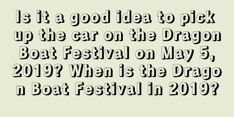 Is it a good idea to pick up the car on the Dragon Boat Festival on May 5, 2019? When is the Dragon Boat Festival in 2019?