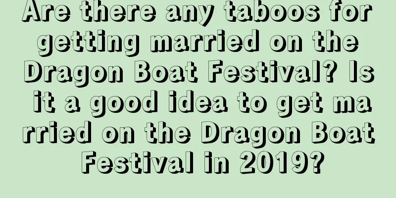 Are there any taboos for getting married on the Dragon Boat Festival? Is it a good idea to get married on the Dragon Boat Festival in 2019?
