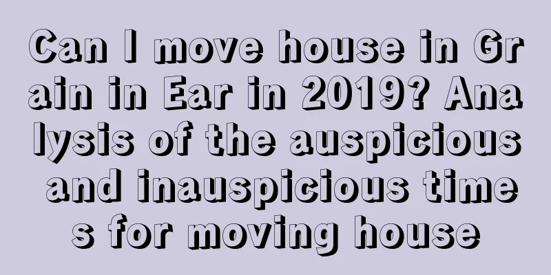 Can I move house in Grain in Ear in 2019? Analysis of the auspicious and inauspicious times for moving house