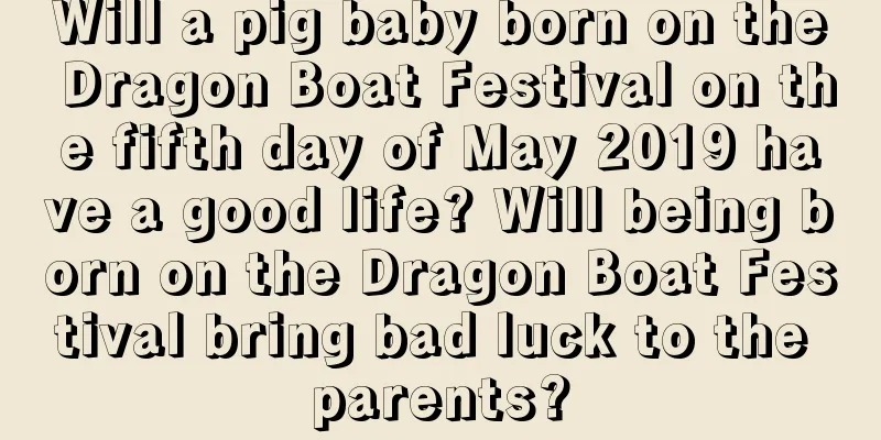 Will a pig baby born on the Dragon Boat Festival on the fifth day of May 2019 have a good life? Will being born on the Dragon Boat Festival bring bad luck to the parents?