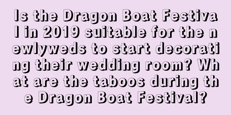 Is the Dragon Boat Festival in 2019 suitable for the newlyweds to start decorating their wedding room? What are the taboos during the Dragon Boat Festival?