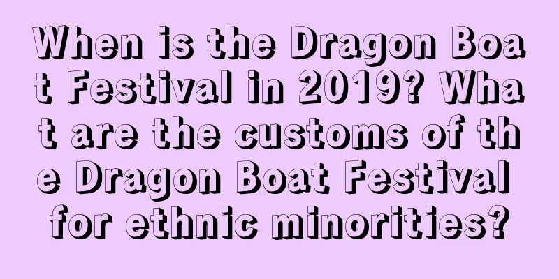 When is the Dragon Boat Festival in 2019? What are the customs of the Dragon Boat Festival for ethnic minorities?