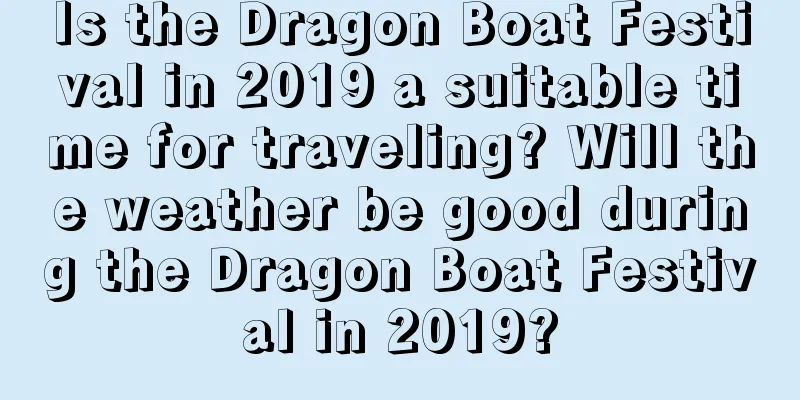 Is the Dragon Boat Festival in 2019 a suitable time for traveling? Will the weather be good during the Dragon Boat Festival in 2019?