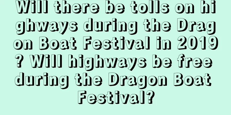 Will there be tolls on highways during the Dragon Boat Festival in 2019? Will highways be free during the Dragon Boat Festival?