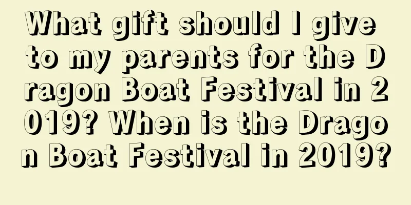 What gift should I give to my parents for the Dragon Boat Festival in 2019? When is the Dragon Boat Festival in 2019?