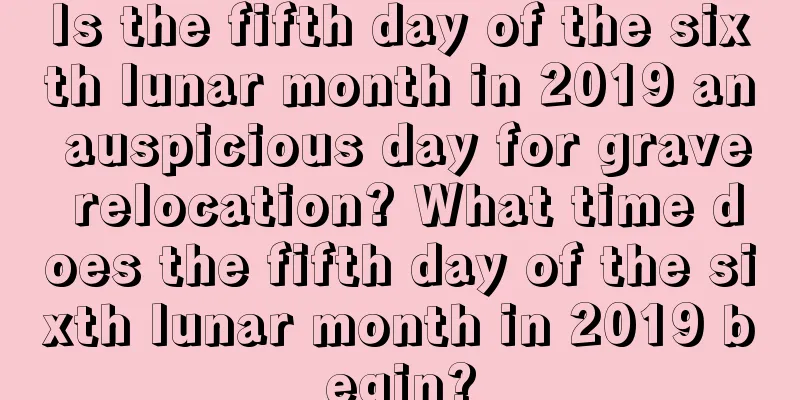 Is the fifth day of the sixth lunar month in 2019 an auspicious day for grave relocation? What time does the fifth day of the sixth lunar month in 2019 begin?