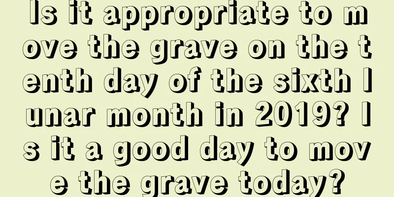 Is it appropriate to move the grave on the tenth day of the sixth lunar month in 2019? Is it a good day to move the grave today?