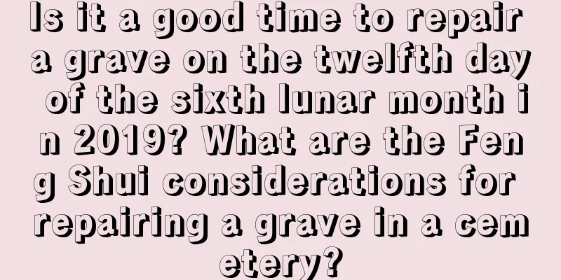 Is it a good time to repair a grave on the twelfth day of the sixth lunar month in 2019? What are the Feng Shui considerations for repairing a grave in a cemetery?