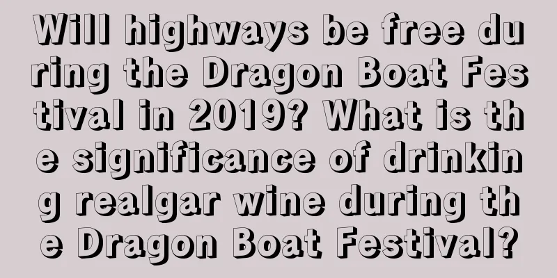 Will highways be free during the Dragon Boat Festival in 2019? What is the significance of drinking realgar wine during the Dragon Boat Festival?