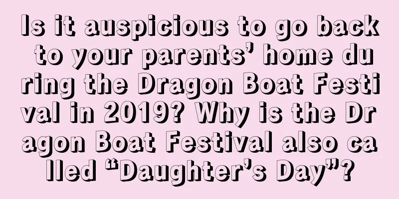Is it auspicious to go back to your parents’ home during the Dragon Boat Festival in 2019? Why is the Dragon Boat Festival also called “Daughter’s Day”?