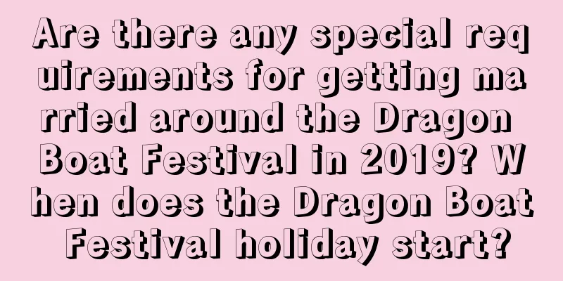 Are there any special requirements for getting married around the Dragon Boat Festival in 2019? When does the Dragon Boat Festival holiday start?