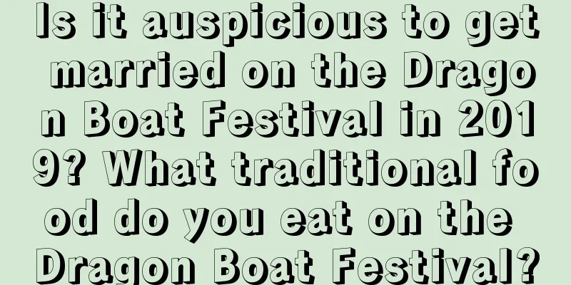 Is it auspicious to get married on the Dragon Boat Festival in 2019? What traditional food do you eat on the Dragon Boat Festival?